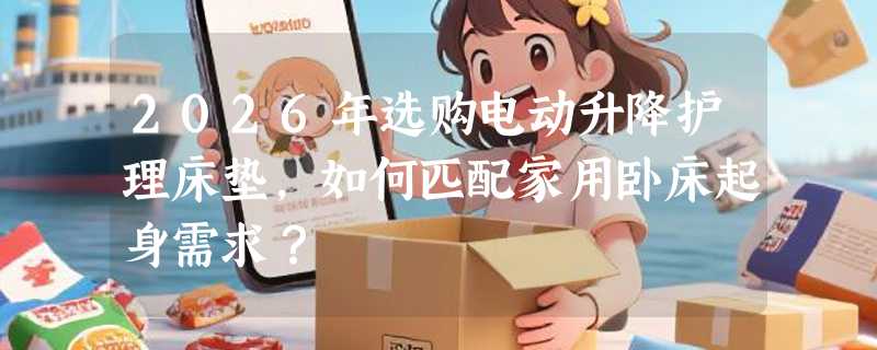 2026年选购电动升降护理床垫，如何匹配家用卧床起身需求？
