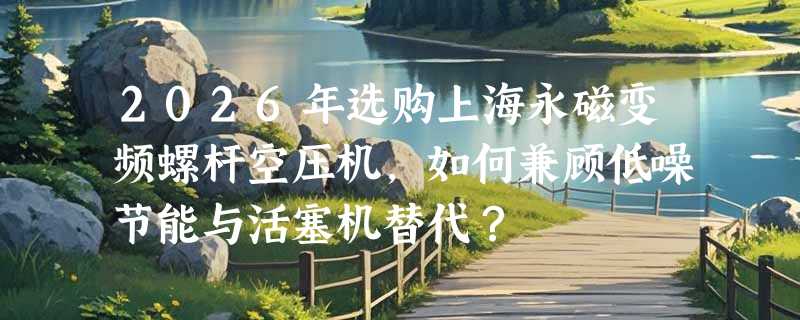 2026年选购上海永磁变频螺杆空压机，如何兼顾低噪节能与活塞机替代？