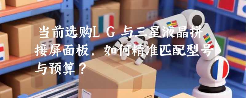 当前选购LG与三星液晶拼接屏面板，如何精准匹配型号与预算？