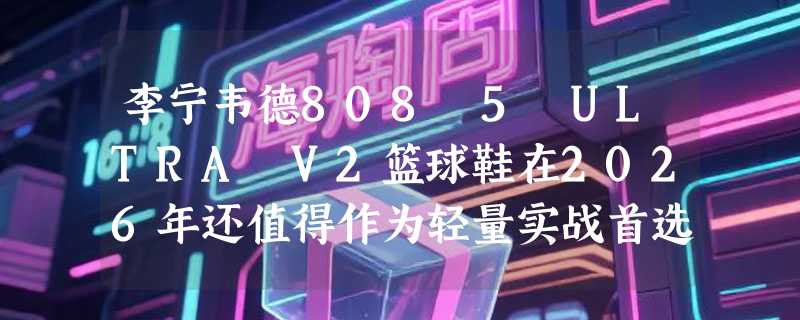 李宁韦德808 5 ULTRA V2篮球鞋在2026年还值得作为轻量实战首选吗？