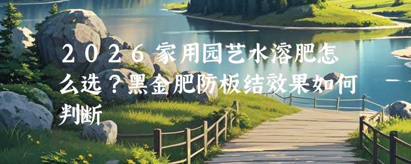 2026家用园艺水溶肥怎么选？黑金肥防板结效果如何判断
