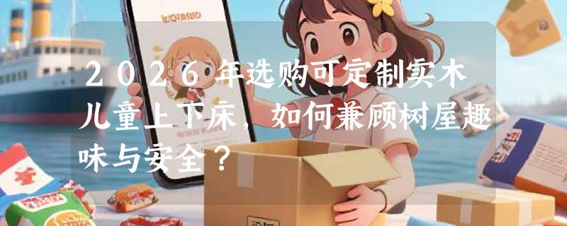 2026年选购可定制实木儿童上下床，如何兼顾树屋趣味与安全？