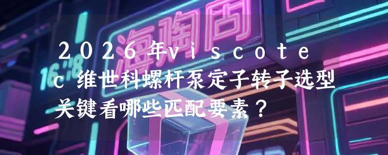 2026年viscotec维世科螺杆泵定子转子选型关键看哪些匹配要素？