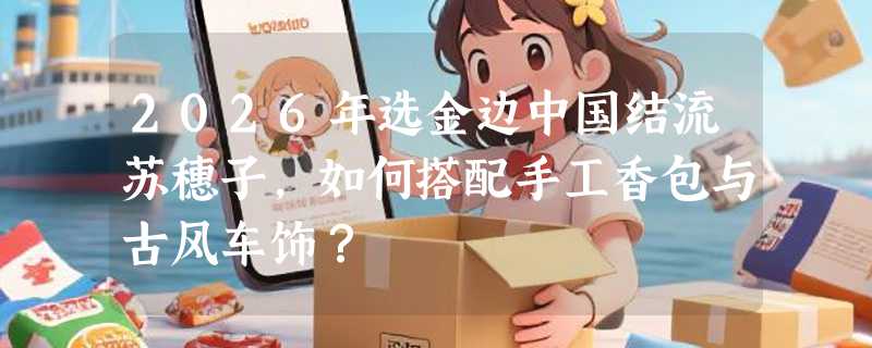 2026年选金边中国结流苏穗子，如何搭配手工香包与古风车饰？