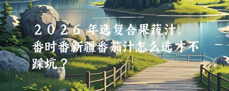 2026年选复合果蔬汁，番时番新疆番茄汁怎么选才不踩坑？