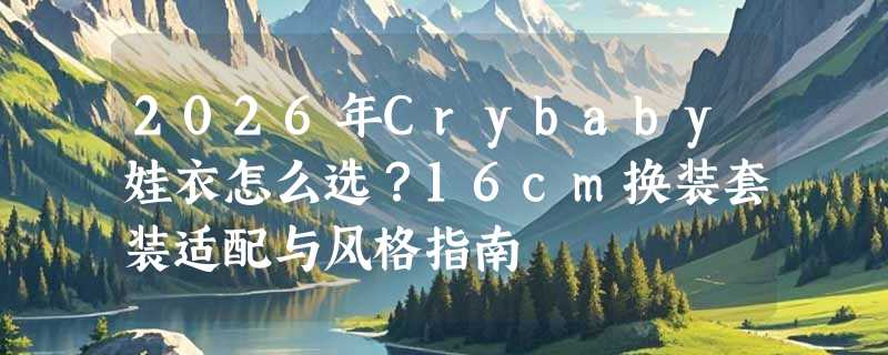 2026年Crybaby娃衣怎么选？16cm换装套装适配与风格指南