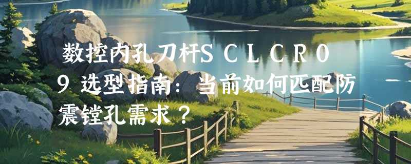 数控内孔刀杆SCLCR09选型指南：当前如何匹配防震镗孔需求？