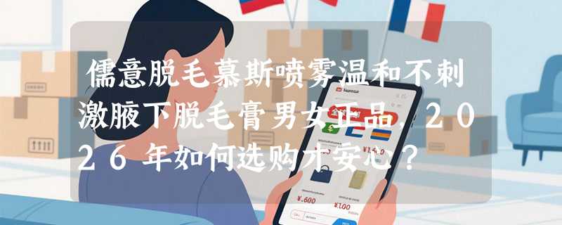 儒意脱毛慕斯喷雾温和不刺激腋下脱毛膏男女正品，2026年如何选购才安心？