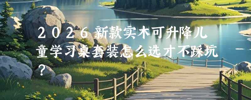 2026新款实木可升降儿童学习桌套装怎么选才不踩坑？