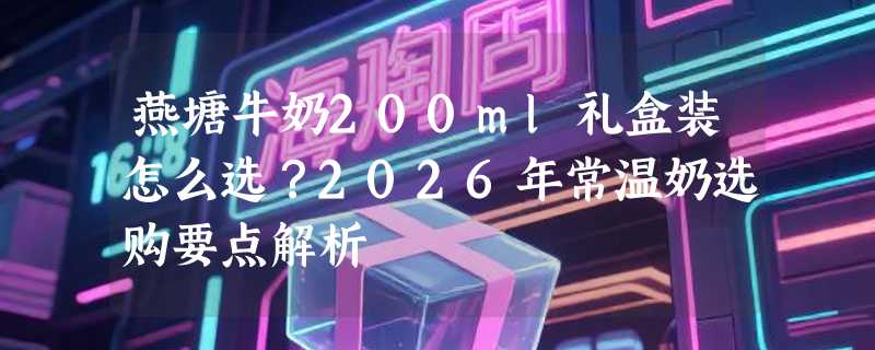燕塘牛奶200ml礼盒装怎么选？2026年常温奶选购要点解析