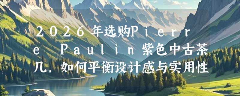 2026年选购Pierre Paulin紫色中古茶几，如何平衡设计感与实用性？