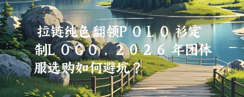 拉链纯色翻领POLO衫定制LOGO，2026年团体服选购如何避坑？