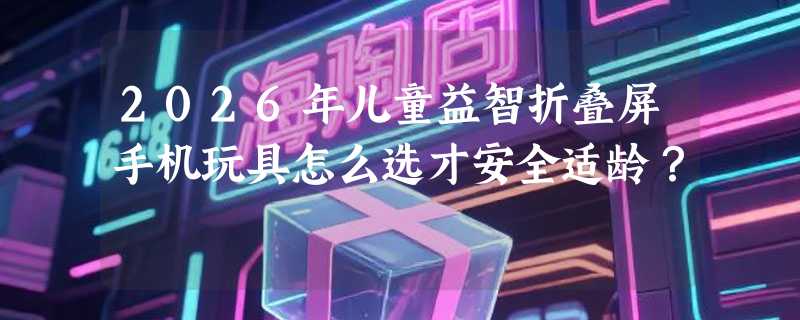 2026年儿童益智折叠屏手机玩具怎么选才安全适龄？