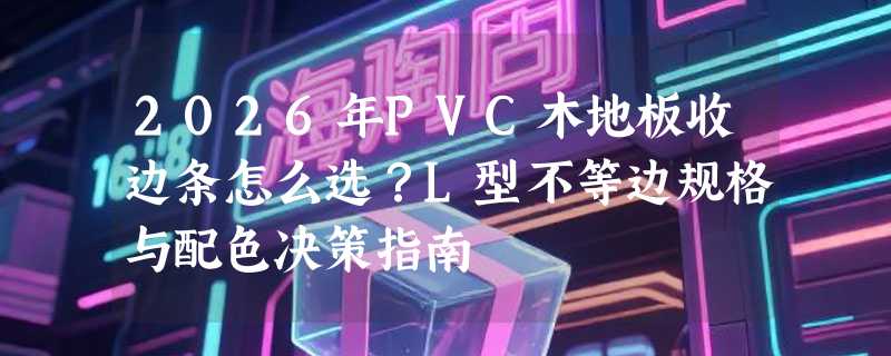 2026年PVC木地板收边条怎么选？L型不等边规格与配色决策指南