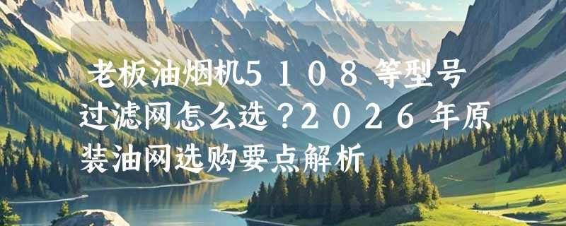 老板油烟机5108等型号过滤网怎么选？2026年原装油网选购要点解析