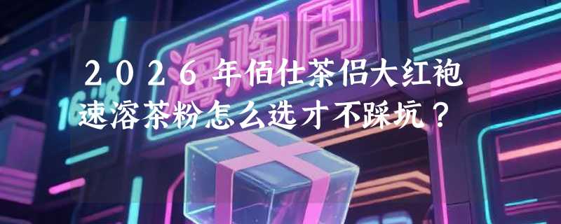 2026年佰仕茶侣大红袍速溶茶粉怎么选才不踩坑？