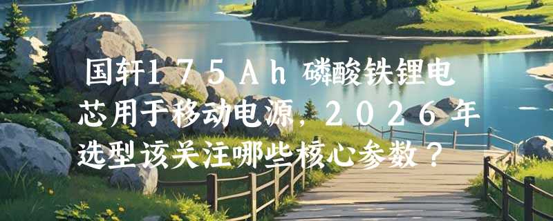 国轩175Ah磷酸铁锂电芯用于移动电源，2026年选型该关注哪些核心参数？
