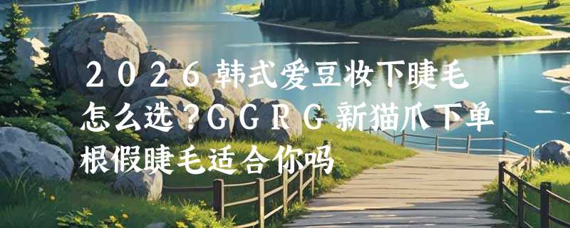 2026韩式爱豆妆下睫毛怎么选？GGRG新猫爪下单根假睫毛适合你吗