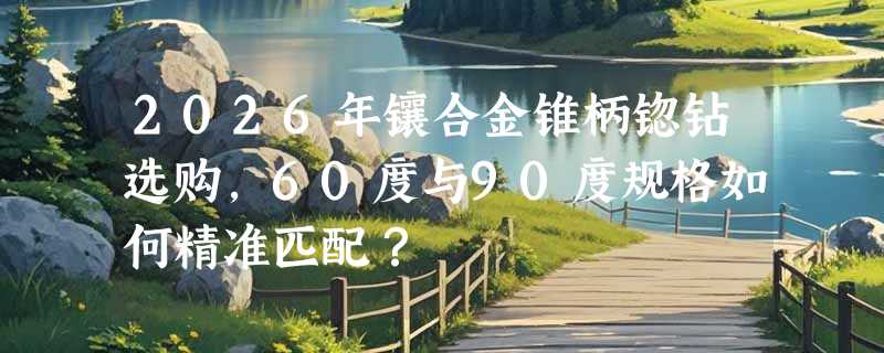 2026年镶合金锥柄锪钻选购，60度与90度规格如何精准匹配？