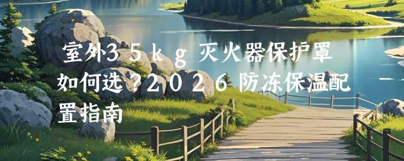 室外35kg灭火器保护罩如何选？2026防冻保温配置指南