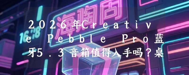 2026年Creative Pebble Pro蓝牙5.3音箱值得入手吗？桌面游戏与RGB灯效实测解析