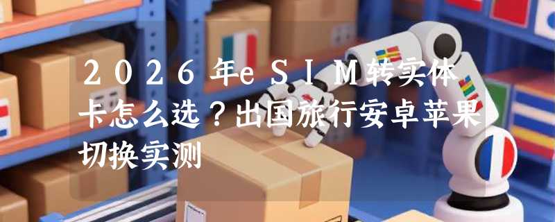 2026年eSIM转实体卡怎么选？出国旅行安卓苹果切换实测
