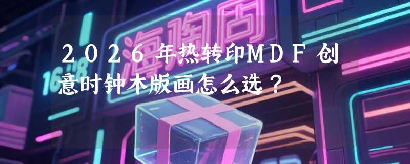 2026年热转印MDF创意时钟木版画怎么选？