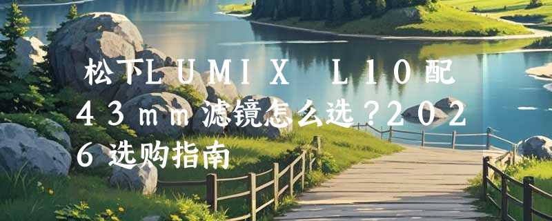 松下LUMIX L10配43mm滤镜怎么选？2026选购指南