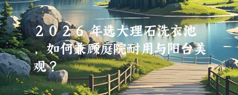 2026年选大理石洗衣池，如何兼顾庭院耐用与阳台美观？