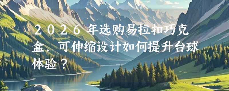 2026年选购易拉扣巧克盒，可伸缩设计如何提升台球体验？