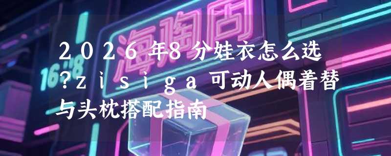 2026年8分娃衣怎么选？zisiga可动人偶着替与头枕搭配指南
