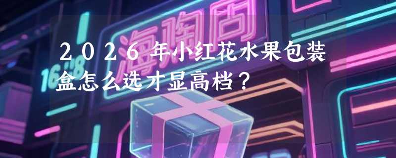 2026年小红花水果包装盒怎么选才显高档？