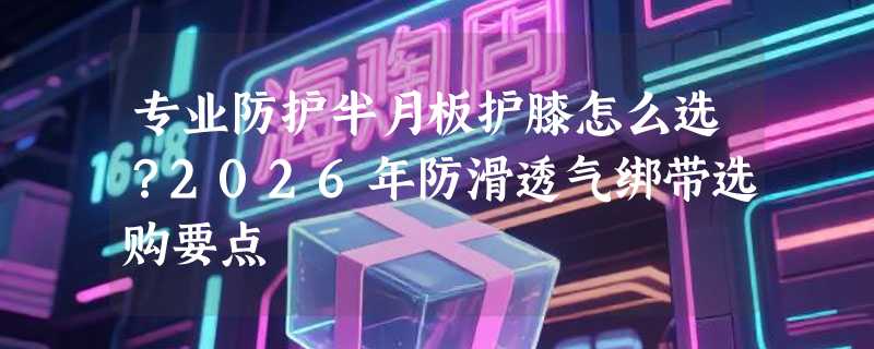 专业防护半月板护膝怎么选？2026年防滑透气绑带选购要点