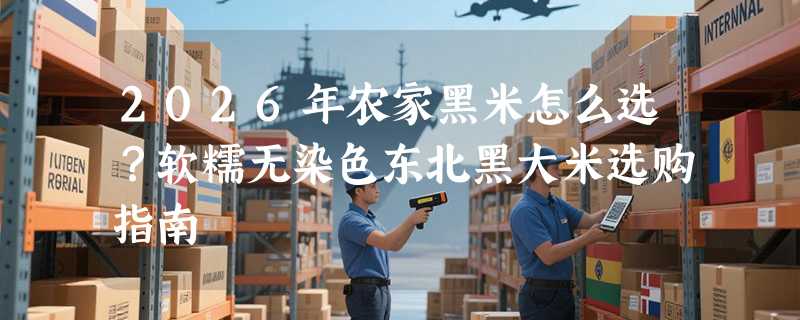 2026年农家黑米怎么选？软糯无染色东北黑大米选购指南