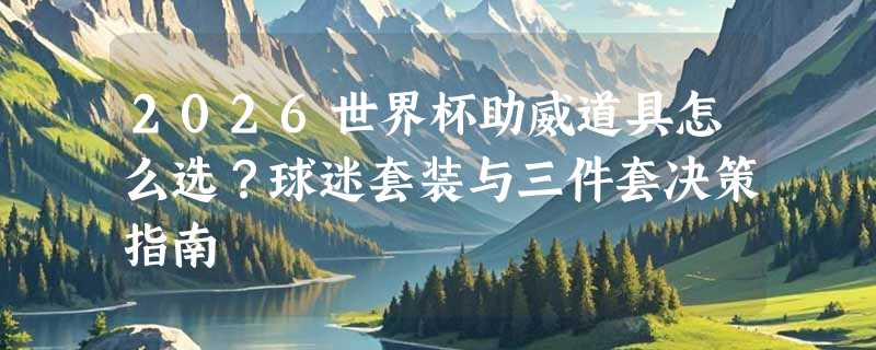 2026世界杯助威道具怎么选？球迷套装与三件套决策指南