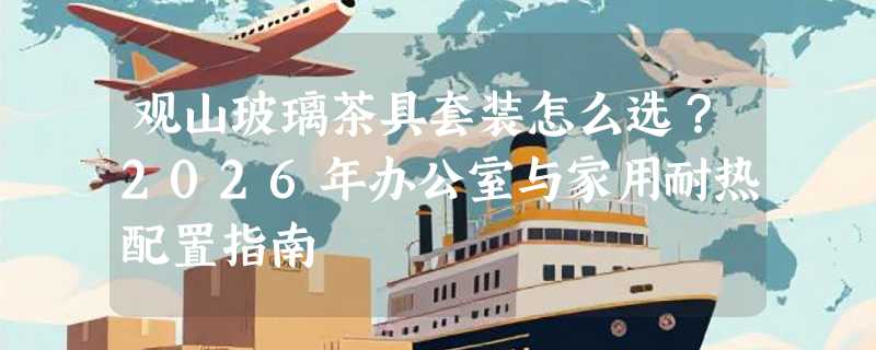 观山玻璃茶具套装怎么选？2026年办公室与家用耐热配置指南
