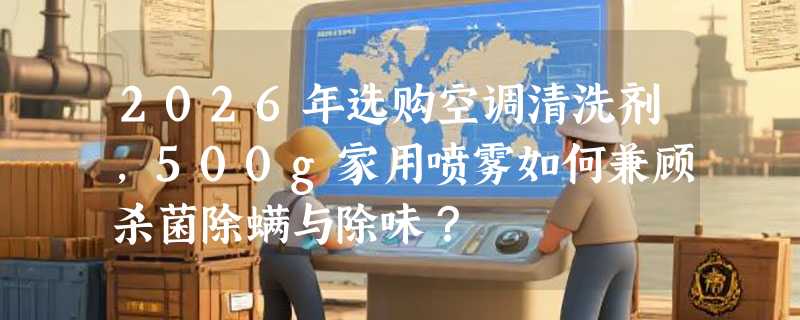 2026年选购空调清洗剂，500g家用喷雾如何兼顾杀菌除螨与除味？