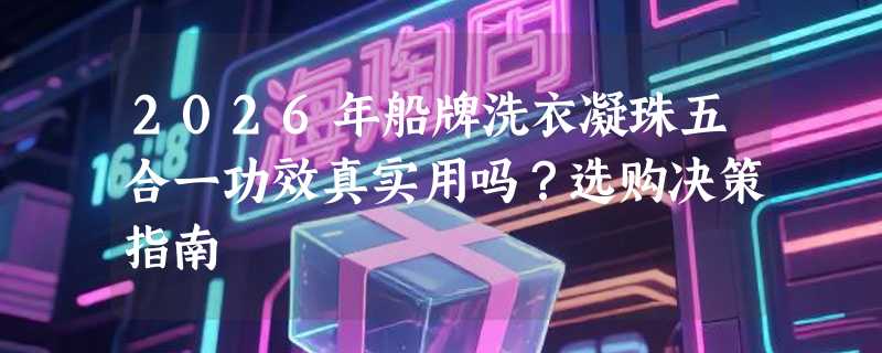 2026年船牌洗衣凝珠五合一功效真实用吗？选购决策指南