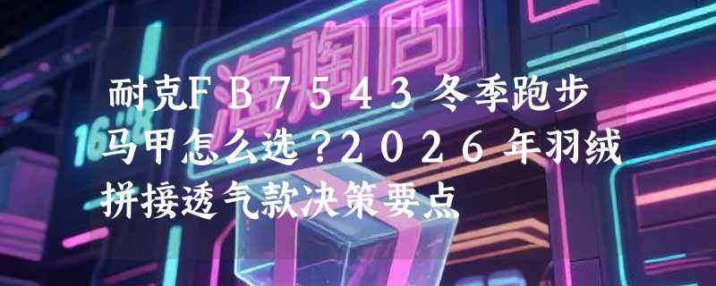 耐克FB7543冬季跑步马甲怎么选？2026年羽绒拼接透气款决策要点