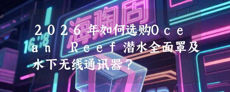 2026年如何选购Ocean Reef潜水全面罩及水下无线通讯器？