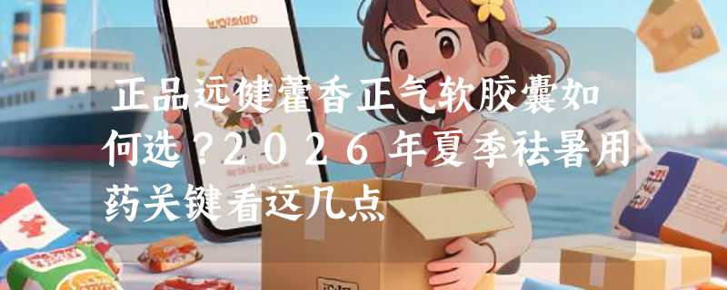 正品远健藿香正气软胶囊如何选？2026年夏季祛暑用药关键看这几点