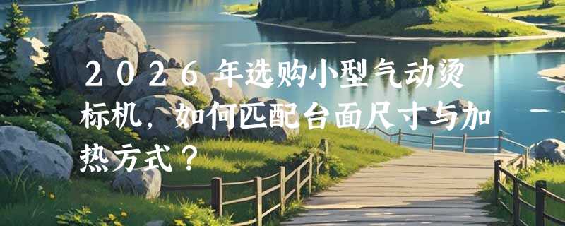 2026年选购小型气动烫标机，如何匹配台面尺寸与加热方式？