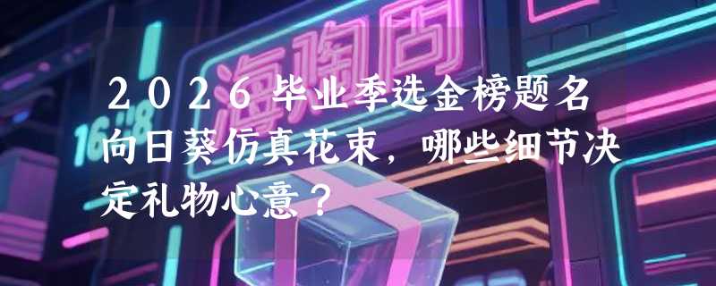 2026毕业季选金榜题名向日葵仿真花束，哪些细节决定礼物心意？