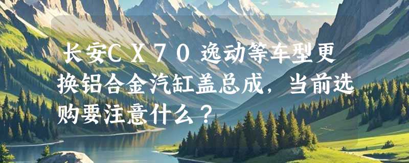 长安CX70逸动等车型更换铝合金汽缸盖总成，当前选购要注意什么？