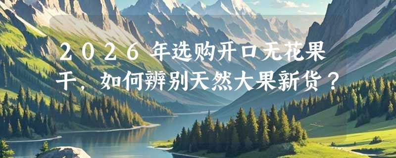 2026年选购开口无花果干，如何辨别天然大果新货？