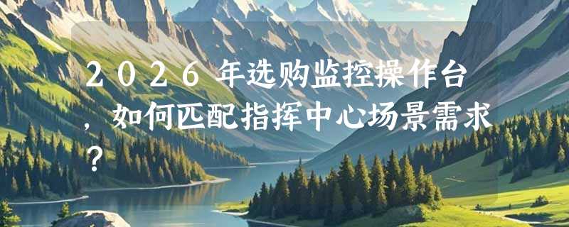 2026年选购监控操作台，如何匹配指挥中心场景需求？