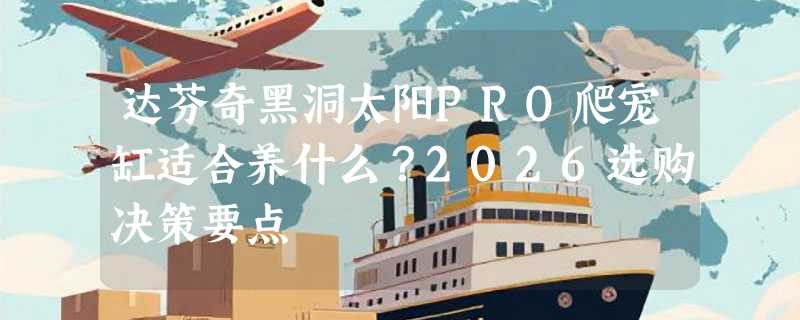 达芬奇黑洞太阳PRO爬宠缸适合养什么？2026选购决策要点