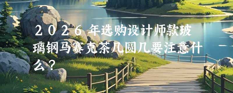 2026年选购设计师款玻璃钢马赛克茶几圆几要注意什么？