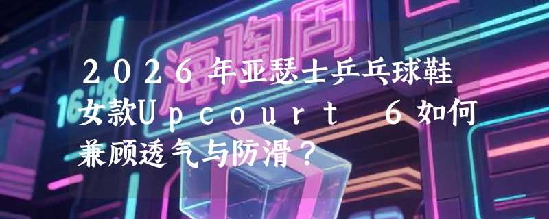 2026年亚瑟士乒乓球鞋女款Upcourt 6如何兼顾透气与防滑？