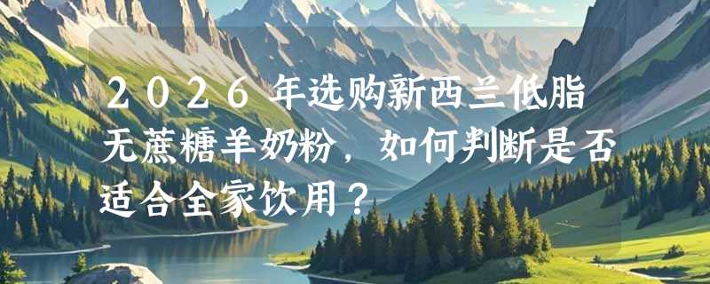 2026年选购新西兰低脂无蔗糖羊奶粉，如何判断是否适合全家饮用？